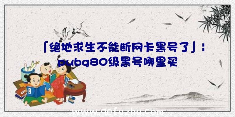 「绝地求生不能断网卡黑号了」|pubg80级黑号哪里买